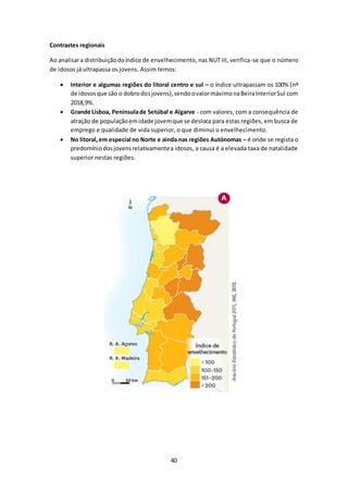 40 
Contrastes regionais 
Ao analisar a distribuição do índice de envelhecimento, nas NUT III, verifica-se que o número 
de idosos já ultrapassa os jovens. Assim temos: 
 Interior e algumas regiões do litoral centro e sul – o índice ultrapassam os 100% (nº 
de idosos que são o dobro dos jovens), sendo o valor máximo na Beira Interior Sul com 
2018,9%. 
 Grande Lisboa, Península de Setúbal e Algarve - com valores, com a consequência de 
atração de população em idade jovem que se desloca para estas regiões, em busca de 
emprego e qualidade de vida superior, o que diminui o envelhecimento. 
 No litoral, em especial no Norte e ainda nas regiões Autónomas – é onde se regista o 
predomínio dos jovens relativamente a idosos, a causa é a elevada taxa de natalidade 
superior nestas regiões. 
 
