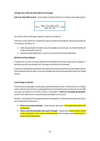 Variação dos incides de dependência em Portugal 
Índice de dependência total – Percentagem de dependestes em relação a população adulta. 
41 
퐼푑푡 = 
푃표푝. < 15 + 푝표푝. ≥ 65 
푃표푝. 15 − 65 
× 100 
Nos últimos 50 anos Portugal, registou a seguinte tendência: 
O Idt tem vindo a diminuir lentamente (passou de 59,1% para 48,1%), depois do período de 
crescimento. Isto deve-se: 
 Saída da população em idade ativa (emigração para a Europa), no período da década 
de 60 até meados da de 70. 
 Quebra de população jovem, o que leva ao aumento da população idosa. 
Declínio da fecundidade 
É atualmente um dos principais problemas demográficos com que o nosso país se debate. A 
queda da taxa de fecundidade tem sido regular desde há cinco décadas. 
A quebra na natalidade e profundas alterações socioculturais (aumento da população urbana, 
feminização da mão-de-obra e o uso generalidade dos meios contracepetivos) são os principais 
fatores. 
54ghPortugal no Mundo 
É essencial que as gerações velhas sejam substituídas pelas novas, é importante que a relação 
entre o total de nascimentos e a população feminina em idade de procriar (dos 15 anos aos 49) 
seja igual ou superior a 2,1 filhos. Assim é designado o índice de renovação de gerações, 
sendo muito importante na caracterização demográfica de um país. 
Devido a consequência de comportamentos demográficos, há dois grandes grupos de países 
com características diferentes: 
 Países menos desenvolvidos – valor elevado, pelo que a renovação de gerações está 
assegurada. 
 Países mais desenvolvidos (dos quais Portugal) – apresentam valores baixos, deste 
modo as gerações nem sempre estão garantidas. Esta situação pode comprometer o 
futuro destas populações. 
 