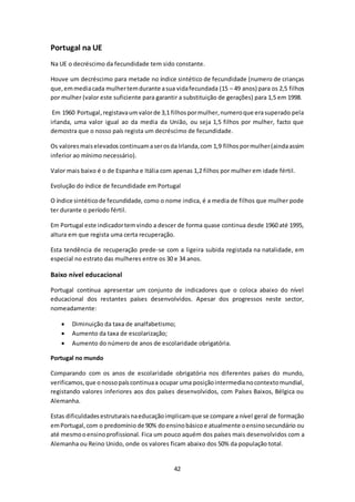 42 
Portugal na UE 
Na UE o decréscimo da fecundidade tem sido constante. 
Houve um decréscimo para metade no índice sintético de fecundidade (numero de crianças 
que, em media cada mulher tem durante a sua vida fecundada (15 – 49 anos) para os 2,5 filhos 
por mulher (valor este suficiente para garantir a substituição de gerações) para 1,5 em 1998. 
Em 1960 Portugal, registava um valor de 3,1 filhos por mulher, numero que era superado pela 
irlanda, uma valor igual ao da media da União, ou seja 1,5 filhos por mulher, facto que 
demostra que o nosso país regista um decréscimo de fecundidade. 
Os valores mais elevados continuam a ser os da Irlanda, com 1,9 filhos por mulher (ainda assim 
inferior ao mínimo necessário). 
Valor mais baixo é o de Espanha e Itália com apenas 1,2 filhos por mulher em idade fértil. 
Evolução do índice de fecundidade em Portugal 
O índice sintético de fecundidade, como o nome indica, é a media de filhos que mulher pode 
ter durante o período fértil. 
Em Portugal este indicador tem vindo a descer de forma quase continua desde 1960 até 1995, 
altura em que regista uma certa recuperação. 
Esta tendência de recuperação prede-se com a ligeira subida registada na natalidade, em 
especial no estrato das mulheres entre os 30 e 34 anos. 
Baixo nível educacional 
Portugal contínua apresentar um conjunto de indicadores que o coloca abaixo do nível 
educacional dos restantes países desenvolvidos. Apesar dos progressos neste sector, 
nomeadamente: 
 Diminuição da taxa de analfabetismo; 
 Aumento da taxa de escolarização; 
 Aumento do número de anos de escolaridade obrigatória. 
Portugal no mundo 
Comparando com os anos de escolaridade obrigatória nos diferentes países do mundo, 
verificamos, que o nosso país continua a ocupar uma posição intermedia no contexto mundial, 
registando valores inferiores aos dos países desenvolvidos, com Países Baixos, Bélgica ou 
Alemanha. 
Estas dificuldades estruturais na educação implicam que se compare a nível geral de formação 
em Portugal, com o predomínio de 90% do ensino básico e atualmente o ensino secundário ou 
até mesmo o ensino profissional. Fica um pouco aquém dos países mais desenvolvidos com a 
Alemanha ou Reino Unido, onde os valores ficam abaixo dos 50% da população total. 
 