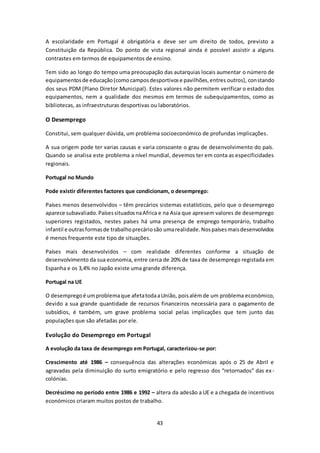 A escolaridade em Portugal é obrigatória e deve ser um direito de todos, previsto a 
Constituição da República. Do ponto de vista regional ainda é possível assistir a alguns 
contrastes em termos de equipamentos de ensino. 
Tem sido ao longo do tempo uma preocupação das autarquias locais aumentar o número de 
equipamentos de educação (como campos desportivos e pavilhões, entres outros), constando 
dos seus PDM (Plano Diretor Municipal). Estes valores não permitem verificar o estado dos 
equipamentos, nem a qualidade dos mesmos em termos de subequipamentos, como as 
bibliotecas, as infraestruturas desportivas ou laboratórios. 
43 
O Desemprego 
Constitui, sem qualquer dúvida, um problema socioeconómico de profundas implicações. 
A sua origem pode ter varias causas e varia consoante o grau de desenvolvimento do país. 
Quando se analisa este problema a nível mundial, devemos ter em conta as especificidades 
regionais. 
Portugal no Mundo 
Pode existir diferentes factores que condicionam, o desemprego: 
Países menos desenvolvidos – têm precários sistemas estatísticos, pelo que o desemprego 
aparece subavaliado. Países situados na Africa e na Asia que apresem valores de desemprego 
superiores registados, nestes países há uma presença de emprego temporário, trabalho 
infantil e outras formas de trabalho precário são uma realidade. Nos países mais desenvolvidos 
é menos frequente este tipo de situações. 
Países mais desenvolvidos – com realidade diferentes conforme a situação de 
desenvolvimento da sua economia, entre cerca de 20% de taxa de desemprego registada em 
Espanha e os 3,4% no Japão existe uma grande diferença. 
Portugal na UE 
O desemprego é um problema que afeta toda a União, pois além de um problema económico, 
devido a sua grande quantidade de recursos financeiros necessária para o pagamento de 
subsídios, é também, um grave problema social pelas implicações que tem junto das 
populações que são afetadas por ele. 
Evolução do Desemprego em Portugal 
A evolução da taxa de desemprego em Portugal, caracterizou-se por: 
Crescimento até 1986 – consequência das alterações económicas após o 25 de Abril e 
agravadas pela diminuição do surto emigratório e pelo regresso dos “retornados” das ex - 
colónias. 
Decréscimo no período entre 1986 e 1992 – altera da adesão a UE e a chegada de incentivos 
económicos criaram muitos postos de trabalho. 
 