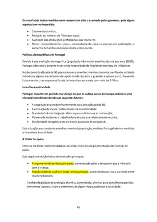 Os resultados destas medidas nem sempre tem sido o esperado pelos governos, pois alguns 
aspetos tem-no impedido: 
 Casamentos tardios; 
 Redução do número de filhos por casal; 
 Aumento das atribuições profissionais das mulheres; 
 Novos comportamentos sociais, nomeadamente casais a viverem em coabitação, o 
aumento de famílias monoparentais, entre outras. 
45 
Políticas demográficas em Portugal 
Devido à sua evolução demográfica (população não muito envelhecida até aos anos 80/90), 
Portugal não sentiu durante esses anos necessidade de implantar este tipo de iniciativas. 
No decorrer da década de 90, para atenuar o envelhecimento crescente, verificado, o Estado 
introduziu alguns mecanismos de apoio à mãe durante a gravidez e após o parto. Prevendo 
futuramente criar esquemas fiscais de incentivo aos casais com mais de 2 filhos. 
Incentivos a natalidade 
Portugal, durante um período mais longo do que os outros países da Europa, manteve uma 
elevada fecundidade devido aos seguintes fatores: 
 A sociedade era predominantemente rural até a década de 60; 
 A utilização de meios contracetivos era muito limitada; 
 Grande influência da igreja católica que condicionava a contraceção; 
 Número de mulheres a trabalhar fora de casa era relativamente restrito. 
 Escolaridade obrigatória era de 4 anos passando depois para 6. 
Esta situação, e o constante envelhecimento da população, motivou Portugal a tomar medidas 
e incentivos à natalidade. 
A União Europeia 
Entre as medidas implementadas pelas União, inclui-se a regulamentação das licenças de 
parto. 
Esta regulamentação indica dois sentidos principais: 
 Alargamento do período pós-parto, aumentando assim o tempo em que a mãe está 
com a criança; 
 Possibilidade de usufruto desta licença pelo pai , aumentando por isso a paridade entre 
mulher e homem. 
Também legislação de proteção à família, aumento dos direitos para as mulheres gravidas 
em termos laborais, visam e permitem, de algum modo, estimular a natalidade. 
 