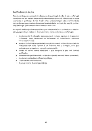 46 
Qualificação da mão-de-obra 
Reconhecendo que os níveis de instrução e o grau de qualificação da mão-de-obra em Portugal 
constituíam um dos maiores embaraços no desenvolvimento do país, compreende -se que a 
valorização da qualificação da mão-de-obra é hoje fundamental para o desenvolvimento do 
mesmo. Comparando os valores de custo de hora de trabalho nos finais dos anos 90, verifica-se 
que Portugal apresenta o valor mais baixo da “Zona Euro”. 
Eis algumas medidas que poderão contribuir para uma valorização da qualificação da mão-de-obra, 
que garanta um modelo de desenvolvimento menos sustentável para Portugal: 
 Aposta no sector de educação – apesar de grande evolução registada da despesa (em 
1972 era de 1,5% do PIB enquanto em 2000 era de 5,8%), ficamos muito a quem dos 
países desenvolvidos; 
 Aumento das habilitações gerais da população – no que diz respeito à quantidade de 
portugueses com curso superior, é um facto que hoje já se regista, ainda que 
continuamos a ser o país com menos licenciados da UE. 
 Aposta no ensino técnico-profissional – que enriqueça o país com técnicos 
qualificados; 
 Aposta na formação profissional e na requalificação dos trabalhos menos qualificados; 
 Aposta na investigação científica e tecnológica; 
 Criação de centros tecnológicos; 
 Desenvolvimento do ensino a distância. 
 