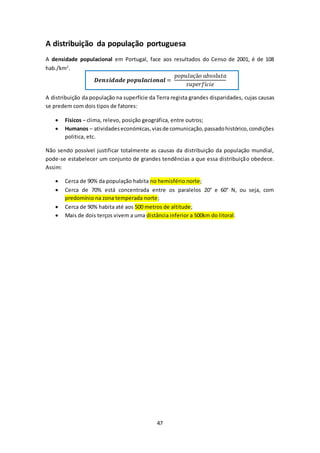 A distribuição da população portuguesa 
A densidade populacional em Portugal, face aos resultados do Censo de 2001, é de 108 
hab./km2. 
푫풆풏풔풊풅풂풅풆 풑풐풑풖풍풂풄풊풐풏풂풍 = 
47 
푝표푝푢푙푎çã표 푎푏푠표푙푢푡푎 
푠푢푝푒푟푓í푐푖푒 
A distribuição da população na superfície da Terra regista grandes disparidades, cujas causas 
se predem com dois tipos de fatores: 
 Físicos – clima, relevo, posição geográfica, entre outros; 
 Humanos – atividades económicas, vias de comunicação, passado histórico, condições 
politica, etc. 
Não sendo possível justificar totalmente as causas da distribuição da população mundial, 
pode-se estabelecer um conjunto de grandes tendências a que essa distribuição obedece. 
Assim: 
 Cerca de 90% da população habita no hemisfério norte; 
 Cerca de 70% está concentrada entre os paralelos 20° e 60° N, ou seja, com 
predomínio na zona temperada norte; 
 Cerca de 90% habita até aos 500 metros de altitude; 
 Mais de dois terços vivem a uma distância inferior a 500km do litoral. 
 