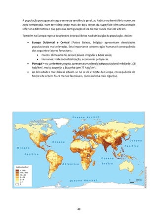 A população portuguesa integra-se neste tendência geral, ao habitar no hemisfério norte, na 
zona temperada, num território onde mais de dois terços da superfície têm uma altitude 
inferior a 400 metros e que pela sua configuração dista do mar nunca mais de 220 km. 
Também na Europa regista-se grandes desequilíbrios na distribuição da população. Assim: 
 Europa Ocidental e Central (Países Baixos, Bélgica) apresentam densidades 
populacionais mais elevadas. Esta importante concentração humana é consequência 
dos seguintes fatores favoráveis: 
 Físicos: clima ameno, relevo pouco irregular e bons solos; 
 Humanos: forte industrialização, economias prósperas. 
 Portugal – no contexto europeu, apresenta uma densidade populacional média de 108 
hab/km2, muito superior a Espanha com 77 hab/km2. 
 As densidades mais baixas situam-se no Leste e Norte da Europa, consequência de 
fatores de ordem física menos favoráveis, como o clima mais rigoroso. 
48 
 