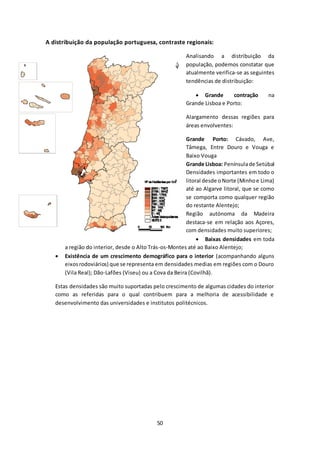 A distribuição da população portuguesa, contraste regionais: 
50 
Analisando a distribuição da 
população, podemos constatar que 
atualmente verifica-se as seguintes 
tendências de distribuição: 
 Grande contração na 
Grande Lisboa e Porto: 
Alargamento dessas regiões para 
áreas envolventes: 
Grande Porto: Cávado, Ave, 
Tâmega, Entre Douro e Vouga e 
Baixo Vouga 
Grande Lisboa: Península de Setúbal 
Densidades importantes em todo o 
litoral desde o Norte (Minho e Lima) 
até ao Algarve litoral, que se como 
se comporta como qualquer região 
do restante Alentejo; 
Região autónoma da Madeira 
destaca-se em relação aos Açores, 
com densidades muito superiores; 
 Baixas densidades em toda 
a região do interior, desde o Alto Trás-os-Montes até ao Baixo Alentejo; 
 Existência de um crescimento demográfico para o interior (acompanhando alguns 
eixos rodoviários) que se representa em densidades medias em regiões com o Douro 
(Vila Real); Dão-Lafões (Viseu) ou a Cova da Beira (Covilhã). 
Estas densidades são muito suportadas pelo crescimento de algumas cidades do interior 
como as referidas para o qual contribuem para a melhoria de acessibilidade e 
desenvolvimento das universidades e institutos politécnicos. 
 