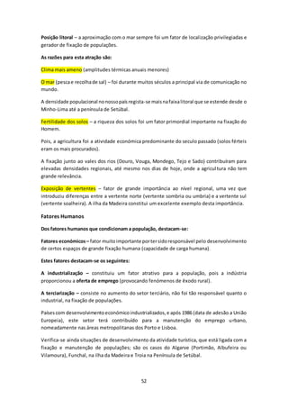 Posição litoral – a aproximação com o mar sempre foi um fator de localização privilegiadas e 
gerador de fixação de populações. 
52 
As razões para esta atração são: 
Clima mais ameno (amplitudes térmicas anuais menores) 
O mar (pesca e recolha de sal) – foi durante muitos séculos a principal via de comunicação no 
mundo. 
A densidade populacional no nosso país regista-se mais na faixa litoral que se estende desde o 
Minho-Lima até a península de Setúbal. 
Fertilidade dos solos – a riqueza dos solos foi um fator primordial importante na fixação do 
Homem. 
Pois, a agricultura foi a atividade económica predominante do seculo passado (solos férteis 
eram os mais procurados). 
A fixação junto ao vales dos rios (Douro, Vouga, Mondego, Tejo e Sado) contribuíram para 
elevadas densidades regionais, até mesmo nos dias de hoje, onde a agricul tura não tem 
grande relevância. 
Exposição de vertentes – fator de grande importância ao nível regional, uma vez que 
introduziu diferenças entre a vertente norte (vertente sombria ou umbria) e a vertente sul 
(vertente soalheira). A ilha da Madeira constitui um excelente exemplo desta importância. 
Fatores Humanos 
Dos fatores humanos que condicionam a população, destacam-se: 
Fatores económicos – fator muito importante por ter sido responsável pelo desenvolvimento 
de certos espaços de grande fixação humana (capacidade de carga humana). 
Estes fatores destacam-se os seguintes: 
A industrialização – constituiu um fator atrativo para a população, pois a indústria 
proporcionou a oferta de emprego (provocando fenómenos de êxodo rural). 
A terciarização – consiste no aumento do setor terciário, não foi tão responsável quanto o 
industrial, na fixação de populações. 
Países com desenvolvimento económico industrializados, e após 1986 (data de adesão a União 
Europeia), este setor terá contribuído para a manutenção do emprego urbano, 
nomeadamente nas áreas metropolitanas dos Porto e Lisboa. 
Verifica-se ainda situações de desenvolvimento da atividade turística, que está ligada com a 
fixação e manutenção de populações; são os casos do Algarve (Portimão, Albufeira ou 
Vilamoura), Funchal, na ilha da Madeira e Troia na Península de Setúbal. 
 