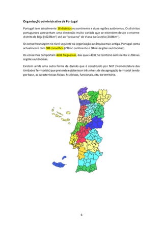 6 
Organização administrativa de Portugal 
Portugal tem actualmente 18 distritos no continente e duas regiões autónomas. Os distritos 
portugueses apresentam uma dimensão muito variada que se estendem desde o enorme 
distrito de Beja (10224km2) até ao “pequeno” de Viana do Castelo (2108km2). 
Os conselhos surgem no nível seguinte na organização autárquica mais antiga. Portugal conta 
actualmente com 308 conselhos (278 no continente e 30 nas regiões autónomas). 
Os conselhos comportam 4241 freguesias, das quais 4037 no território continental e 204 nas 
regiões autónomas. 
Existem ainda uma outra forma de divisão que é constituído por NUT (Nomenclatura das 
Unidades Territoriais) que pretende estabelecer três níveis de desagregação territorial tendo 
por base, as características físicas, históricos, funcionais, etc, do território. 
 
