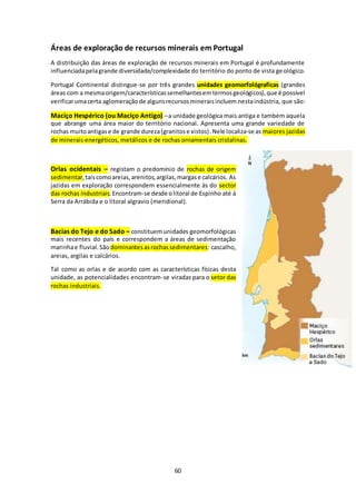 Áreas de exploração de recursos minerais em Portugal 
A distribuição das áreas de exploração de recursos minerais em Portugal é profundamente 
influenciada pela grande diversidade/complexidade do território do ponto de vista geológico. 
Portugal Continental distingue-se por três grandes unidades geomorfológraficas (grandes 
áreas com a mesma origem/características semelhantes em termos geológicos), que é possível 
verificar uma certa aglomeração de alguns recursos minerais incluem nesta indústria, que são: 
Maciço Hespérico (ou Maciço Antigo) – a unidade geológica mais antiga e também aquela 
que abrange uma área maior do território nacional. Apresenta uma grande variedade de 
rochas muito antigas e de grande dureza (granitos e xistos) . Nele localiza-se as maiores jazidas 
de minerais energéticos, metálicos e de rochas ornamentais cristalinas. 
Orlas ocidentais – registam o predomínio de rochas de origem 
sedimentar, tais como areias, arenitos, argilas, margas e calcários. As 
jazidas em exploração correspondem essencialmente às do sector 
das rochas industriais. Encontram-se desde o litoral de Espinho até à 
Serra da Arrábida e o litoral algravio (meridional). 
Bacias do Tejo e do Sado – constituem unidades geomorfológicas 
mais recentes do país e correspondem a áreas de sedimentação 
marinha e fluvial. São dominantes as rochas sedimentares: cascalho, 
areias, argilas e calcários. 
Tal como as orlas e de acordo com as características físicas desta 
unidade, as potencialidades encontram-se viradas para o setor das 
rochas industriais. 
60 
 