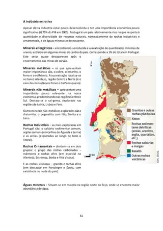 61 
A indústria extrativa 
Apesar desta industria estar pouco desenvolvida e ter uma importância económica pouco 
significativa (0,75% do PIB em 2005). Portugal é um país relativamente rico no que respeita à 
quantidade e diversidade de recursos naturais, nomeadamente de rochas industriais e 
ornamentais, e de águas minerais e de nascente. 
Minerais energéticos – encontrando-se reduzida a sua extração de quantidades mínimas de 
uranio, extraído em algumas minas do centro do país. Corresponde a 1% do total em Portugal. 
Este setor quase desapareceu após o 
encerramento das minas de carvão. 
Minerais metálicos – os que apresentam 
maior importância são, o cobre, o estanho, o 
ferro e o volfrâmio. A sua extração localiza-se 
no baixo Alentejo, região Centro e Norte (é o 
caso das minas Neves Corvo e da Panasqueira). 
Minerais não metálicos – apresentam uma 
importância pouco relevante na nossa 
economia, predominando nas regiões Centro e 
Sul. Destaca-se o sal-gema, explorado nas 
regiões de Leiria, Lisboa e Faro. 
Outro minerais não-metálicos explorados são o 
diatomito, o pegmatito com lítio, barita e o 
talco. 
Rochas Industriais – as mais exploradas em 
Portugal são: o calcário sedimentar comum, 
argilas comuns (concelhos de Águeda e Leiria) 
e as areias (exploradas ao longo de todo o 
litoral). 
Rochas Ornamentais – dividem-se em dois 
grupos: o grupo das rochas carbonadas – 
mármores e rochas afins (em especial no 
Alentejo, Estremoz, Borba e Vila Viçosa). 
E as rochas siliciosas – granito e rochas afins 
(em destaque em Portalegre e Évora, com 
existência no norte do país). 
Águas minerais - Situam-se em maioria na região norte do Tejo, onde se encontra maior 
abundância de água. 
 