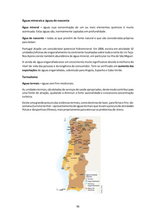 66 
Águas minerais e águas de nascente 
Água mineral – águas cuja concentração de um ou mais elementos químicos é muito 
acentuada. Estas águas são, normalmente captadas em profundidade. 
Água de nascente – todas as que provêm de fonte natural e que são consideradas próprias 
para beber. 
Portugal dispõe um considerável potencial hidromineral. Em 2004, existia em atividade 32 
unidades/oficinas de engarrafamento no continente localizadas sobre tudo a norte do rio Tejo. 
Nos Açores existe também abundância de água mineral, em particular na ilha de São Miguel . 
A venda de água engarrafada teve um crescimento muito significativo devido à melhoria do 
nível de vida das pessoas e da exigência do consumidor. Tem-se verificado um aumento das 
exportações de águas engarrafadas, sobretudo para Angola, Espanha e Cabo Verde. 
Termalismo 
Águas termais – águas com fins medicinais. 
As unidades termais, são dotadas de serviços de saúde apropriados, deste modo contribui para 
uma fonte de atração, ajudando a diminuir a forte sazonalidade e a excessiva concentração 
turística. 
Existe uma grande procura das estâncias termais, como destinos de lazer, para férias e fins -de-semana 
(turismo termal – aproveitamento de aguas termais que levam a procura de atividades 
físicas e desportivas (fitness), mais propriamente para atenuar os problemas de stress. 
 