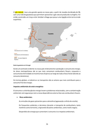 O gás natural, teve uma grande aposta no nosso país, a partir de meados da década de 90, 
com uma rede de gasodutos que permitem aproveitar o gás natural produzido na Argélia. Foi 
então construído um troço entre Setúbal e Braga que possui uma ligação entre Leiria à rede 
espanhola. 
70 
Rede de gasodutos em Portugal. 
Existe um contraste evidente no nosso país relativamente à produção e consumo de energia. 
As áreas metropolitanas são as que mais consomem combustíveis fósseis, enquanto o 
consumo da eletricidade se encontra mais disperso ao longo de toda a faixa litoral (devido ao 
consumo doméstico). 
Em termos globais, a indústria e os transportes são os setores que mais contribuem para o 
consumo final de energia. 
Impactes ambientais do setor energético 
O consumo e a distribuição de energia levam a problemas relacionados, com a contaminação 
ambiental, com segurança e com a nossa dependência externa face aos combustíveis fosseis. 
 Risco ambientais: 
As emissões de gases poluentes para a atmosfera (agravando o efeito de estufa); 
Os frequentes acidentes e derrames (durante o transporte de combustíveis, tanto 
marítimo como terrestre), originando desastres ambientais, como marés negras; 
Desperdício de energia que aumentam o consumo e os impactos ambientais. 
 