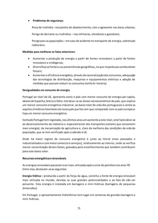 71 
 Problemas de segurança: 
Risco de incêndio – nos postos de abastecimento, com a agravante nas áreas urbanas; 
Perigo de derrame ou incêndios – nas refinarias, oleodutos e gasodutos. 
Perigo para as populações – em caso de acidente no transporte de energia, sobretudo 
rodoviário. 
Medidas para melhorar os fatos anteriores: 
 Aumentar a produção de energia a partir de fontes renováveis a partir de fontes 
renováveis e endógenas; 
 Diversificar as fontes e as proveniências geográficas, no que respeita aos combustíveis 
fósseis; 
 Aumentar a eficiência energética, através da racionalização dos consumos, adequação 
das tecnologias de distribuição, maquinas e equipamentos elétricos e adoção de 
medidas que possam reduzir os consumos (tarifa bi -horaria). 
Desigualdades no consumo de energia 
Portugal ao nível da UE, apresenta como o país com menor consumo de energia per capita, 
abaixo de Espanha, Grécia e Itália. Isto deve-se ao atraso socioeconómico do país, que explica 
um menor consumo energético industrial , ao baixo nível de vida dos portugueses e ainda os 
aspetos climáticos favoráveis do nosso país que faz com que comparado com os país europeus 
haja um menor consumo energético. 
Contudo Portugal tem registado, nos últimos anos um aumento a este nível, este facto deve-se 
ao desenvolvimento da indústria e especialmente dos transportes (setores que consomem 
mais energia), da mecanização da agricultura e, claro da melhoria das condições de vida da 
população, que se tem verificado após a adesão à UE. 
Onde há maior registo de consumo energético é junto ao litoral (mais povoados e 
industrializados e com maior comercio e serviços), relativamente ao interior, onde se verifica 
menor concentração destes factos, gravados pelo envelhecimento que também contribuem 
para este baixo valor. 
Recursos energéticos renováveis 
As energias renováveis passaram a ser mais utilizadas após a crise do petróleo nos anos 70. 
Entre elas, destacam-se as seguintes: 
Energia hídrica – produzida a partir da força da água, constitui a fonte de energia renovável 
mais utilizada no mundo, devidas as suas grandes potencialidades e ao fato de não ser 
poluente. Esta energia é instalada em barragens e mini -hidricas (barragens de pequenas 
dimensões). 
Em Portugal, o aproveitamento hidrelétrico tem lugar em centenas de grandes barragens e 
mini-hidricas. 
 