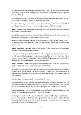 Estas encontram-se predominantemente localizadas a norte do rio Tejo e na região Norte 
(onde se verificam melhores condições para as suas construções e onde as precipitações são 
mais abundantes). 
O problema que se coloca na construção de energia hidrelétrica relaciona-se com os elevados 
custos a que estão sujeitos as construções de infraestrutura. 
Uma parte da energia consumida no nosso país é de origem hídrica (cerca de 40% da 
contribuição das centrais. Em ano mais seco, regista-se apenas 20% da energia). 
Energia solar – aproveitada através de painéis que utilizam células fotovoltaicas para gerar 
eletricidade a partir da luz solar. 
Portugal é um dos países da Europa com mais disponibilidade de radiação solar, contudo, este 
aproveitamento é tipicamente usado para fins energéticos. 
Utilizada nas habitações em sistemas de aquecimento, sinalização marítima (bóias e faróis), 
em passagens de nível, semáforos e nas telecomunicações (sistemas SOS instalados nas 
autoestradas). 
Energia geotérmica – energia calorifica que utiliza o calor interno da Terra, que fazem 
funcionar turbinas que geram eletricidade. 
As áreas passíveis de aproveitamento deste tipo de energia, tem uma predominância a norte 
do país (características geológicas e estruturais). Onde há o valor mais significativo desta 
energia é na central geotérmica da Ribeira Grande, S. Miguel, Açores, que tem a capacidade de 
satisfazer 60% das necessidades de energia elétrica da ilha. 
Energia das ondas e marés – energia produzida a partir da força das marés, aproveitando a 
energia dos oceanos através das ondas (energia maré motriz). 
Portugal tem excelentes condições naturais muito favoráveis para este aproveitamento (toda a 
costa ocidental do continente e as ilhas açorianas). O nosso país é um dos pioneiros de 
produção desta energia, com duas centrais na ilha do Pico (junto a costa) e em Castelo de 
Neiva (no mar) 
Energia eólica – energia produzida a partir da força do vento. 
Apesar de não ser um país ventoso, Portugal tem bastantes condições favoráveis para este 
aproveitamento. Nos arquipélagos da Madeira e Açores são onde o potencial é mais elevado, 
mas atualmente a distribuição destas centrais abrange quase todo o território nacional. 
Energia da biomassa – energia produzida a partir de matéria orgânica (resíduos das florestas, 
plantas, de exploração agroalimentares e dejetos de animais). 
Em Portugal existe atualmente perto de uma centena de sistemas de biogás, a sua maior parte 
provenientes do tratamento de efluentes agropecuários (aproximadamente 85%). O biogás 
representa atualmente cerca de dois terços de contributo energia primária em Portugal, tem 
capacidade para aumentar este potencial. 
72 
 