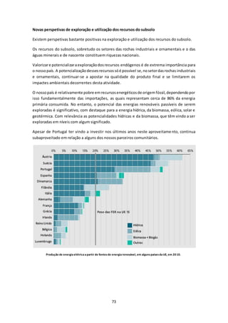 Novas perspetivas de exploração e utilização dos recursos do subsolo 
Existem perspetivas bastante positivas na exploração e utilização dos recursos do subsolo. 
Os recursos do subsolo, sobretudo os setores das rochas industriais e ornamentais e o das 
águas minerais e de nascente constituem riquezas nacionais. 
Valorizar e potencializar a exploração dos recursos endógenos é de extrema importância para 
o nosso país. A potencialização desses recursos só é possível se, no setor das rochas industriais 
e ornamentais, continuar-se a apostar na qualidade do produto final e se limitarem os 
impactes ambientais decorrentes desta atividade. 
O nosso país é relativamente pobre em recursos energéticos de origem fóssil, dependendo por 
isso fundamentalmente das importações, as quais representam cerca de 86% da energia 
primária consumida. No entanto, o potencial das energias renováveis passíveis de serem 
exploradas é significativo, com destaque para a energia hídrica, da biomassa, eólica, solar e 
geotérmica. Com relevância as potencialidades hídricas e da biomassa, que têm vindo a ser 
exploradas em níveis com algum significado. 
Apesar de Portugal ter vindo a investir nos últimos anos neste aproveitamento, continua 
subaproveitado em relação a alguns dos nossos parceiros comunitários. 
Produção de energia elétrica a partir de fontes de energia renovável, em alguns países da UE, em 20 10. 
73 
 