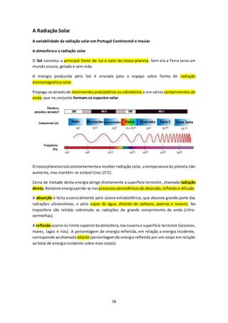 74 
A Radiação Solar 
A variabilidade da radiação solar em Portugal Continental e Insular 
A atmosfera e a radiação solar 
O Sol constitui a principal fonte de luz e calor do nosso planeta. Sem ela a Terra seria um 
mundo escuro, gelado e sem vida. 
A energia produzida pelo Sol é enviada para o espaço sobre forma de radiação 
eletromagnética solar. 
Propaga-se através de movimentos ondulatórios ou vibratórios e em vários comprimentos de 
onda, que no conjunto formam os espectro solar. 
O nosso planeta está constantemente a receber radiação solar, a temperatura do planeta não 
aumenta, mas mantém-se estável (nos 15°C). 
Cerca de metade desta energia atinge diretamente a superfície terrestre, chamada radiação 
direta. Restante energia perde-se nos processos atmosféricos de absorção, reflexão e difusão. 
A absorção é feita essencialmente pelo ozono estratosférico, que absorve grande parte das 
radiações ultravioletas, e pelo vapor de água, dióxido de carbono, poerias e nuvens. Na 
troposfera são retidas sobretudo as radiações de grande comprimento de onda (infra-vermelhas). 
A reflexão ocorre no limite superior da atmosfera, nas nuvens e superfície terrestre (oceanos, 
mares, lagos e rios). A percentagem de energia refletida, em relação a energia incidente, 
corresponde ao chamado albedo (percentagem de energia refletida por um corpo em relação 
ao total de energia incidente sobre esse corpo). 
 