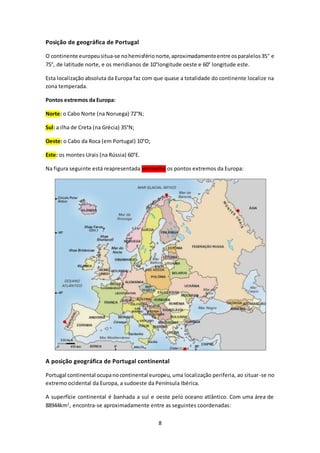 8 
Posição de geográfica de Portugal 
O continente europeu situa-se no hemisfério norte, aproximadamente entre os paralelos 35° 
e 
75°, de latitude norte, e os meridianos de 10°longitude oeste e 60° longitude este. 
Esta localização absoluta da Europa faz com que quase a totalidade do continente localize na 
zona temperada. 
Pontos extremos da Europa: 
Norte: o Cabo Norte (na Noruega) 72°N; 
Sul: a ilha de Creta (na Grécia) 35°N; 
Oeste: o Cabo da Roca (em Portugal) 10°O; 
Este: os montes Urais (na Rússia) 60°E. 
Na figura seguinte está reapresentada vermelho os pontos extremos da Europa: 
A posição geográfica de Portugal continental 
Portugal continental ocupa no continental europeu, uma localização periferia, ao situar-se no 
extremo ocidental da Europa, a sudoeste da Península Ibérica. 
A superfície continental é banhada a sul e oeste pelo oceano atlântico. Com uma área de 
88944km2, encontra-se aproximadamente entre as seguintes coordenadas: 
 