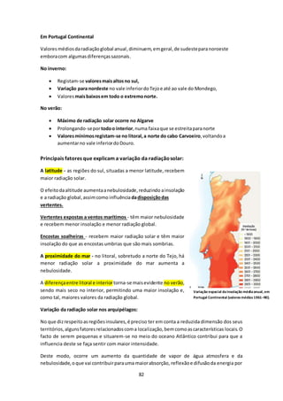 82 
Em Portugal Continental 
Valores médios da radiação global anual, diminuem, em geral, de sudeste para noroeste 
embora com algumas diferenças sazonais. 
No inverno: 
 Registam-se valores mais altos no sul, 
 Variação para nordeste no vale inferior do Tejo e até ao vale do Mondego, 
 Valores mais baixos em todo o extremo norte. 
No verão: 
 Máximo de radiação solar ocorre no Algarve 
 Prolongando-se por todo o interior, numa faixa que se estreita para norte 
 Valores mínimos registam-se no litoral, a norte do cabo Carvoeiro, voltando a 
aumentar no vale inferior do Douro. 
Principais fatores que explicam a variação da radiação solar: 
A latitude - as regiões do sul, situadas a menor latitude, recebem 
maior radiação solar. 
O efeito da altitude aumenta a nebulosidade, reduzindo a insolação 
e a radiação global, assim como influência da disposição das 
vertentes. 
Vertentes expostas a ventos marítimos - têm maior nebulosidade 
e recebem menor insolação e menor radiação global. 
Encostas soalheiras - recebem maior radiação solar e têm maior 
insolação do que as encostas umbrias que são mais sombrias. 
A proximidade do mar - no litoral, sobretudo a norte do Tejo, há 
menor radiação solar a proximidade do mar aumenta a 
nebulosidade. 
A diferença entre litoral e interior torna-se mais evidente no verão, 
sendo mais seco no interior, permitindo uma maior insolação e, 
como tal, maiores valores da radiação global. 
Variação da radiação solar nos arquipélagos: 
Variação espacial da insolação média anual, em 
Portugal Continental (valores médios 1961–90). 
No que diz respeito as regiões insulares, é preciso ter em conta a reduzida dimensão dos seus 
territórios, alguns fatores relacionados com a localização, bem como as características locais. O 
facto de serem pequenas e situarem-se no meio do oceano Atlântico contribui para que a 
influencia deste se faça sentir com maior intensidade. 
Deste modo, ocorre um aumento da quantidade de vapor de água atmosfera e da 
nebulosidade, o que vai contribuir para uma maior absorção, reflexão e difusão da energia por 
 