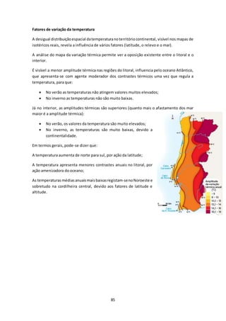 85 
Fatores de variação da temperatura 
A desigual distribuição espacial da temperatura no território continental, visível nos mapas de 
isotéricos reais, revela a influência de vários fatores (latitude, o relevo e o mar). 
A análise do mapa da variação térmica permite ver a oposição existente entre o litoral e o 
interior. 
É visível a menor amplitude térmica nas regiões do litoral, influencia pelo oceano Atlântico, 
que apresenta-se com agente moderador dos contrastes térmicos uma vez que regula a 
temperatura, para que: 
 No verão as temperaturas não atingem valores muitos elevados; 
 No inverno as temperaturas não são muito baixas. 
Já no interior, as amplitudes térmicas são superiores (quanto mais o afastamento dos mar 
maior é a amplitude térmica): 
 No verão, os valores da temperatura são muito elevados; 
 No inverno, as temperaturas são muito baixas, devido a 
continentalidade. 
Em termos gerais, pode-se dizer que: 
A temperatura aumenta de norte para sul, por ação da latitude; 
A temperatura apresenta menores contrastes anuais no litoral, por 
ação amenizadora do oceano; 
As temperaturas médias anuais mais baixas registam-se no Noroeste e 
sobretudo na cordilheira central, devido aos fatores de latitude e 
altitude. 
 