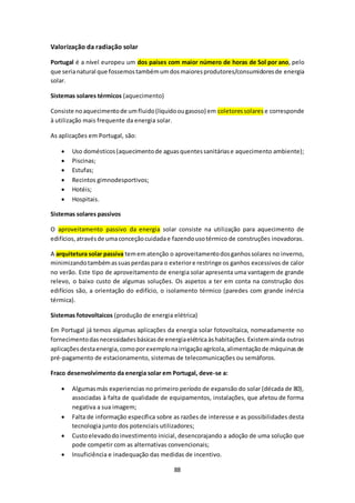 88 
Valorização da radiação solar 
Portugal é a nível europeu um dos países com maior número de horas de Sol por ano, pelo 
que seria natural que fossemos também um dos maiores produtores/consumidores de energia 
solar. 
Sistemas solares térmicos (aquecimento) 
Consiste no aquecimento de um fluido (liquido ou gasoso) em coletores solares e corresponde 
à utilização mais frequente da energia solar. 
As aplicações em Portugal, são: 
 Uso domésticos (aquecimento de aguas quentes sanitárias e aquecimento ambiente); 
 Piscinas; 
 Estufas; 
 Recintos gimnodesportivos; 
 Hotéis; 
 Hospitais. 
Sistemas solares passivos 
O aproveitamento passivo da energia solar consiste na utilização para aquecimento de 
edifícios, através de uma conceção cuidada e fazendo uso térmico de construções inovadoras. 
A arquitetura solar passiva tem em atenção o aproveitamento dos ganhos solares no inverno, 
minimizando também as suas perdas para o exterior e restringe os ganhos excessivos de calor 
no verão. Este tipo de aproveitamento de energia solar apresenta uma vantagem de grande 
relevo, o baixo custo de algumas soluções. Os aspetos a ter em conta na construção dos 
edifícios são, a orientação do edifício, o isolamento térmico (paredes com grande inércia 
térmica). 
Sistemas fotovoltaicos (produção de energia elétrica) 
Em Portugal já temos algumas aplicações da energia solar fotovoltaica, nomeadamente no 
fornecimento das necessidades básicas de energia elétrica às habitações. Existem ainda outras 
aplicações desta energia, como por exemplo na irrigação agrícola, alimentação de máquinas de 
pré-pagamento de estacionamento, sistemas de telecomunicações ou semáforos. 
Fraco desenvolvimento da energia solar em Portugal, deve-se a: 
 Algumas más experiencias no primeiro período de expansão do solar (década de 80), 
associadas à falta de qualidade de equipamentos, instalações, que afetou de forma 
negativa a sua imagem; 
 Falta de informação específica sobre as razões de interesse e as possibilidades desta 
tecnologia junto dos potenciais utilizadores; 
 Custo elevado do investimento inicial, desencorajando a adoção de uma solução que 
pode competir com as alternativas convencionais; 
 Insuficiência e inadequação das medidas de incentivo. 
 