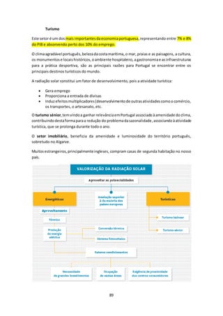 89 
Turismo 
Este setor é um dos mais importantes da economia portuguesa, representando entre 7% e 8% 
do PIB e absorvendo perto dos 10% do emprego. 
O clima agradável português, beleza da costa marítima, o mar, praias e as paisagens, a cultura, 
os monumentos e locais históricos, o ambiente hospitaleiro, a gastronomia e as infraestruturas 
para a prática desportiva, são as principais razões para Portugal se encontrar entre os 
principais destinos turísticos do mundo. 
A radiação solar constitui um fator de desenvolvimento, pois a atividade turística: 
 Gera emprego 
 Proporciona a entrada de divisas 
 Induz efeitos multiplicadores (desenvolvimento de outras atividades como o comércio, 
os transportes, o artesanato, etc. 
O turismo sénior, tem vindo a ganhar relevância em Portugal associado à amenidade do clima, 
contribuindo desta forma para a redução do problema da sazonalidade, associando à atividade 
turística, que se prolonga durante todo o ano. 
O setor imobiliário, beneficia da amenidade e luminosidade do território português, 
sobretudo no Algarve. 
Muitos estrangeiros, principalmente ingleses, compram casas de segunda habitação no nosso 
país. 
 