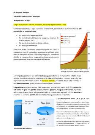 90 
Os Recursos Hídricos 
A especificidade do clima português 
A importância da água 
A água é um recurso natural, renovável, escasso e imprescindível à vida. 
Como recurso natural, a água é utilizada pelo Homem, de modo mais ou menos intenso, em 
quase todas as suas atividades: 
 Na agricultura (rega e pecuária); 
 Na indústria (matéria-prima, lavagens, sistemas de 
arrefecimento, etc.); 
 No abastecimento doméstico e público; 
 Na produção de energia. 
Para além destas utilizações, onde maior parte dos casos, é 
usada como meio de produção, a água pode ser utilizada como 
meio de transporte de bens e pessoas (navegação), como meio 
diluidor e escoamento de cargas poluentes e, ainda, numa 
grande variedade de atividades de recreio e lazer. 
Evolução do consumo de água no Mundo, por setor 
A nivel global, estima-se que a totalidade de água existente na Terra, nos três estados fisicos 
(sólidos, liquido e gasosos) ronda os cerca de 1400 milhões de km3; contudo, este valor não 
representa abundancia em termos de recursos hídricos, pois 97,6% desse total encontra-se 
nos oceanos e mares, sendo, protanto, impropria para consumo. 
A água doce representa apenas 2,4% no entanto, grande parte, cerca de 2,1%, encontra-se 
sob forma de gelo nas grandes calotes polares e glaciares. As águas continentais, repartidas 
pelos cursos de agua, lagos, solo e toalhas freáticas, representam apenas 0,31%. Na atmosfera 
encontra-se somente 0,0009% do volume total de água existente no planeta. 
A água doce representa apenas 2,4% da água da Terra. 
Dos 2,4% de água doce existente na Terra, doi s terços 
são gelo ou neve permanentes e um terço, ou seja, 110 
mi l milhões de m3, é água das chuvas dos quai s 70 mi l 
mi lhões es tão em permanente evaporação. 
Conclui-se assim que a água apesar 
de ser um recurso natural 
abundante na Terra, está muito 
mal distribuída e, por esse motivo, 
apenas uma pequeníssima parte 
está disponível para ser utilizadas 
pelo Homem, nas suas atividades. 
Dos restantes 40 mil milhões, 20% encontra -se pouco 
acessível (em montanhas, sobretudo). A Humanidade 
poderia saciar-se com os restantes 32 mil milhões de m3 
aparentemente di sponívei s . 
No entanto, a água está tão mal repartida no globo que 
a acessível representa apenas 12 500 mi l mi lhares de 
m3, volume insuficiente em termos globai s . 
Distribuição de água no planeta. 
 