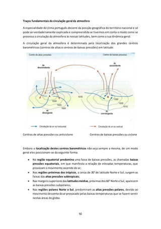 Traços fundamentais da circulação geral da atmosfera 
A especialidade do clima português decorre da posição geográfica do território nacional e só 
pode ser verdadeiramente explicada e compreendida se tivermos em conta o modo como se 
processa a circulação da atmosfera às nossas latitudes, bem como a sua dinâmica geral. 
A circulação geral da atmosfera é determinada pela localização dos grandes centros 
barométricos (centros de altas e centros de baixas pressões) em latitude. 
Centros de altas pressões ou anticiclone Centros de baixas pressões ou ciclone 
Embora a localização destes centros barométricos não seja sempre a mesma, de um modo 
geral eles posicionam-se da seguinte forma: 
 Na região equatorial predomina uma faixa de baixas pressões, as chamadas baixas 
pressões equatoriais, em que manifesta a relação de elevadas temperaturas, que 
provocam o movimento ascende do ar; 
 Nas regiões próximas dos trópicos, a cerca de 30° de latitude Norte e Sul, surgem as 
faixas das altas pressões subtropicais; 
 Nas margens superiores das latitudes médias, próximas dos 60° Norte e Sul, aparecem 
92 
as baixas pressões subpolares; 
 Nas regiões polares Norte e Sul, predominam as altas pressões polares, devido ao 
movimento descente do ar provocado pelas baixas temperaturas que se fazem sentir 
nestas áreas do globo. 
 