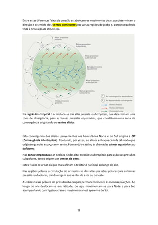 Entre estas diferenças faixas de pressão estabelecem-se movimentos do ar, que determinam a 
direção e o sentido dos ventos dominantes nas várias regiões do globo e, por consequência 
toda a circulação da atmosfera. 
Na região intertropical o ar desloca-se das altas pressões subtropicais, que determinam uma 
zona de divergência, para as baixas pressões equatoriais, que constituem uma zona de 
convergência, originando os ventos alísios. 
Esta convergência dos alísios, provenientes dos hemisférios Norte e do Sul, origina a CIT 
(Convergência Intertropical). Contundo, por vezes, os alísios enfraquecem de tal modo que 
originam grandes espaços sem vento. Formando-se assim, as chamadas calmas equatoriais ou 
doldrums. 
Nas zonas temperadas o ar desloca-se das altas pressões subtropicais para as baixas pressões 
subpolares, dando origem aos ventos de oeste. 
Estes fluxos de ar são os que mais afetam o território nacional ao longo do ano. 
Nas regiões polares a circulação do ar realiza-se das altas pressões polares para as baixas 
pressões subpolares, dando origem aos ventos de este ou de leste. 
As várias faixas polares de pressão não ocupam permanentemente as mesmas posições. Ao 
longo do ano deslocam-se em latitude, ou seja, movimentam-se para Norte e para Sul, 
acompanhando com ligeiro atraso o movimento anual aparente do Sol. 
93 
 