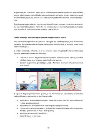 As perturbações frontais da frente polar estão em permanente movimento. Por um lado, 
porque sobem e descem em latitude, acompanhado com um ligeiro atraso o movimento anual 
aparente do sol; por outro, porque vão-se deslocando, de forma incessante, no sentido oeste-este. 
À medida que as perturbações frontais ou sistemas frontais avançam, no sentido oeste-este, 
ou, seja no sentido sudoeste-nordeste, vão provocando, nos diversos lugares do seu trajeto, 
uma sucessão de estados do tempo bastante característicos. 
Estados do tempo associados à passagem de uma perturbação frontal 
Para ser mais fácil perceber as sucessivas alterações no estado do tempo, que decorrem da 
passagem de uma perturbação frontal, vejamos as situações que se seguem, tendo como 
referencia o lugar A. 
1. Embora ainda sob a influencia do ar frio anterior, a aproximação da frente quente marca o 
inicio do agravamento do estado do tempo: 
 Formam-se nuvens de grande desenvolvimento horizontal (altas e finas), devido à 
subida lenta do ar ao longo da superfície frontal quente; 
 Ocorrem as primeiras precipitações, sob a forma de chuviscos (chuva miudinha e 
97 
persistente). 
2. Aquando da passagem da frente quente, e nos momentos que a precedem, as condições 
meteorológicas tendem a piorar. Verifica-se então: 
 A existência de muita nebulosidade, sobretudo nuvens de fraco desenvolvimento 
vertical (pouco espessas); 
 A ocorrência de chuvas contínuas e de longa duração (chuviscos); 
 Temperaturas relativamente baixa, embora com uma tendência de subia progressiva, 
devido à aproximação da massa de ar quente; 
 A diminuição da pressão atmosférica; 
 A ocorrência de vento fraco. 
 