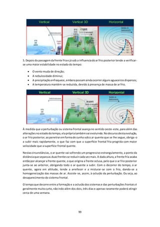5. Depois da passagem da frente fria e já sob a influencia do ar frio posterior tende a verificar-se 
uma maior estabilidade no estado do tempo: 
 O vento muda de direção; 
 A nebulosidade diminui; 
 A precipitação enfraquece, embora possam ainda ocorrer alguns aguaceiros dispersos; 
 A temperatura mantém-se reduzida, devido à presença de massa de ar frio. 
À medida que a perturbação ou sistema frontal avança no sentido oeste-este, para além das 
alterações no estado do tempo, ela própria também vai evoluindo. No decurso desta evolução, 
o ar frio posterior, ao penetrar em forma de cunha sob o ar quente que se lhe segue, obriga-o 
a subir mais rapidamente, o que faz com que a superfície frontal fria progrida com maior 
velocidade que a superfície frontal quente. 
Nestas circunstâncias, o ar quente vai sofrendo um progressivo estrangulamento, a ponto da 
distância que separa as duas frentes se reduzir cada vez mais. A dada altura, a frente fria acaba 
então por alcançar a frente quente, o que origina a frente oclusa, pelo que o ar frio posterior 
junta-se ao anterior, obrigando todo o ar quente a subir. Com o decorrer do tempo, o ar 
quente, agora em altitude, tende a arrefecer e a misturar-se com o frio, dando-se a 
homogeneização das massas de ar. Assiste-se, assim, à oclusão da perturbação. Ou seja, ao 
desaparecimento do sistema frontal. 
O tempo que decorre entre a formação e a oclusão dos sistemas e das perturbações frontais é 
geralmente muito curto, não indo além dos dois, três dias e apenas raramente poderá atingir 
cerca de uma semana. 
99 
 
