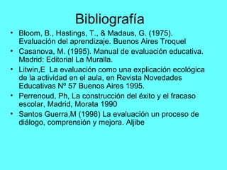 Bibliografía
• Bloom, B., Hastings, T., & Madaus, G. (1975).
Evaluación del aprendizaje. Buenos Aires Troquel
• Casanova, M. (1995). Manual de evaluación educativa.
Madrid: Editorial La Muralla.
• Litwin,E La evaluación como una explicación ecológica
de la actividad en el aula, en Revista Novedades
Educativas Nº 57 Buenos Aires 1995.
• Perrenoud, Ph, La construcción del éxito y el fracaso
escolar, Madrid, Morata 1990
• Santos Guerra,M (1998) La evaluación un proceso de
diálogo, comprensión y mejora. Aljibe
 