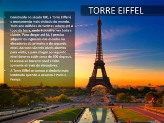 • Construída no século XIX, a Torre Eiffel é
o monumento mais visitado do mundo.
Todo ano milhões de turistas sobem até o
topo da torre, onde é possível ver toda a
cidade. Para chegar até lá, é preciso
adquirir os ingressos nas escadas ou
elevadores do primeiro e do segundo
nível. Ao todo são três níveis abertos
para visita, e para chegar ao segundo
nível deve-se subir cerca de 300 degraus.
O acesso ao terceiro nível é feito
somente através de elevadores.
• A Torre Eiffel se tornou o símbolo mais
lembrado quando o assunto é Paris e
França.
TORRE EIFFEL
 