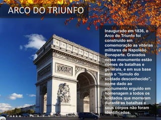 Inaugurado em 1836, o
Arco do Triunfo foi
construído em
comemoração as vitórias
militares de Napoleão
Bonaparte. Gravados
nesse monumento estão
nomes de batalhas e
generais, e em sua base
está o “túmulo do
soldado desconhecido”,
nome dado ao
monumento erguido em
homenagem a todos os
soldados que morreram
durante as batalhas e
seus corpos não foram
identificados.
ARCO DO TRIUNFO
 