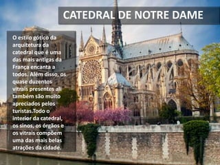 CATEDRAL DE NOTRE DAME
O estilo gótico da
arquitetura da
catedral que é uma
das mais antigas da
França encanta a
todos. Além disso, os
quase duzentos
vitrais presentes ali
também são muito
apreciados pelos
turistas.Todo o
interior da catedral,
os sinos, os órgãos e
os vitrais compõem
uma das mais belas
atrações da cidade.
 