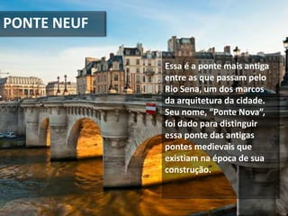 PONTE NEUF
Essa é a ponte mais antiga
entre as que passam pelo
Rio Sena, um dos marcos
da arquitetura da cidade.
Seu nome, “Ponte Nova”,
foi dado para distinguir
essa ponte das antigas
pontes medievais que
existiam na época de sua
construção.
 