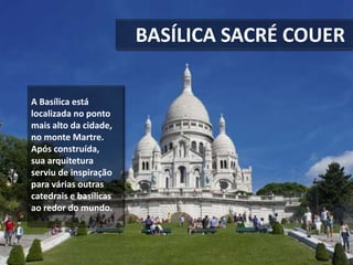 BASÍLICA SACRÉ COUER
A Basílica está
localizada no ponto
mais alto da cidade,
no monte Martre.
Após construída,
sua arquitetura
serviu de inspiração
para várias outras
catedrais e basílicas
ao redor do mundo.
 