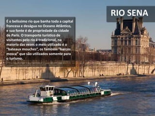 RIO SENA
É o belíssimo rio que banha toda a capital
francesa e deságua no Oceano Atlântico,
e sua fonte é de propriedade da cidade
de Paris. O transporte turístico de
visitantes pelo rio é tradicional, na
maioria das vezes o meio utilizado é o
“bateaux mouches”, os famosos “barcos
mosca” que são utilizados somente para
o turismo.
 
