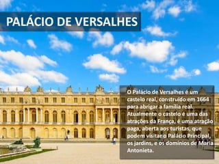 O Palácio de Versalhes é um
castelo real, construído em 1664
para abrigar a família real.
Atualmente o castelo é uma das
atrações da França, é uma atração
paga, aberta aos turistas, que
podem visitar o Palácio Principal,
os jardins, e os domínios de Maria
Antonieta.
PALÁCIO DE VERSALHES
 