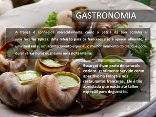GASTRONOMIA
• A frança é conhecida merecidamente como a pátria da boa cozinha e
suas receitas típicas. Uma refeição para os franceses não é apenas alimento, é
um ritual em si, um acontecimento especial, o melhor momento do dia, que pode
durar várias horas ou mesmo uma noite inteira.
Escargot é um prato de caracóis
cozidos, geralmente servido como
aperitivo na França e nos
restaurantes franceses. Ele é tão
apreciado que existe até talher
especial para degustá-lo.
 