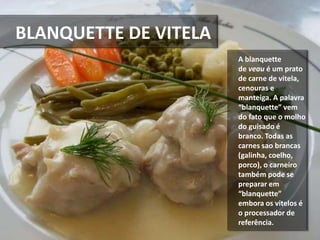BLANQUETTE DE VITELA
A blanquette
de veau é um prato
de carne de vitela,
cenouras e
manteiga. A palavra
“blanquette” vem
do fato que o molho
do guisado é
branco. Todas as
carnes sao brancas
(galinha, coelho,
porco), o carneiro
também pode se
preparar em
“blanquette”
embora os vitelos é
o processador de
referência.
 