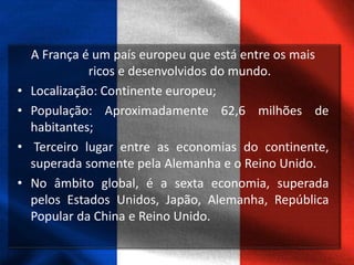 A França é um país europeu que está entre os mais
ricos e desenvolvidos do mundo.
• Localização: Continente europeu;
• População: Aproximadamente 62,6 milhões de
habitantes;
• Terceiro lugar entre as economias do continente,
superada somente pela Alemanha e o Reino Unido.
• No âmbito global, é a sexta economia, superada
pelos Estados Unidos, Japão, Alemanha, República
Popular da China e Reino Unido.
 