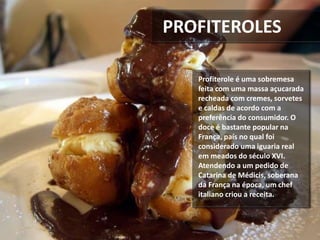 PROFITEROLES
Profiterole é uma sobremesa
feita com uma massa açucarada
recheada com cremes, sorvetes
e caldas de acordo com a
preferência do consumidor. O
doce é bastante popular na
França, país no qual foi
considerado uma iguaria real
em meados do século XVI.
Atendendo a um pedido de
Catarina de Médicis, soberana
da França na época, um chef
italiano criou a receita.
 