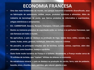 ECONOMIA FRANCESA
• Uma das mais fortalecidas do mundo, seu parque industrial é bastante diversificado, atua
na fabricação de automóveis, aviões, peças, produtos químicos e alimentos. Além da
indústria de tecnologia de ponta, que fabrica produtos de informática e suprimentos,
artigos eletrônicos e armamentos.
• EX.: CARREFOUR, Danone, Renault, Champion, Citroem, entre outros.
• Dentre os inúmeros produtos de exportação estão os vinhos e os perfumes franceses, que
são famosos em todo o mundo.
• Na agricultura, o país se destaca na produção de trigo, batata doce, milho, cevada, uva,
batata, frutas, aveia, girassol, hortaliças, beterraba, tabacos e vinhos.
• Na pecuária, as principais criações são de bovinos, suínos, ovinos, caprinos, além dos
pescados, como bacalhau, badejo e sardinha.
• Outra fonte muito lucrativa da França é o turismo. Anualmente, a França recebe cerca de
70 milhões de turistas, que “injetam” bilhões de dólares na economia.
• No extrativismo mineral, o país se destaca na produção de carvão, ferro, sais de potássio,
bauxita, zinco, chumbo, ouro, petróleo, gás natural, gipsita e aço.
 