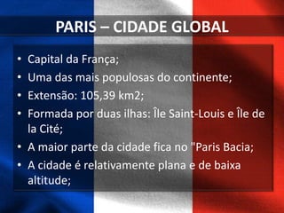PARIS – CIDADE GLOBAL
• Capital da França;
• Uma das mais populosas do continente;
• Extensão: 105,39 km2;
• Formada por duas ilhas: Île Saint-Louis e Île de
la Cité;
• A maior parte da cidade fica no "Paris Bacia;
• A cidade é relativamente plana e de baixa
altitude;
 
