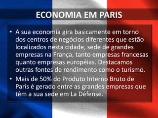 ECONOMIA EM PARIS
• A sua economia gira basicamente em torno
dos centros de negócios diferentes que estão
localizados nesta cidade, sede de grandes
empresas na França, tanto empresas francesas
quanto empresas européias. Destacamos
outras fontes de rendimento como o turismo.
• Mais de 50% do Produto Interno Bruto de
Paris é gerado entre as grandes empresas que
têm a sua sede em La Défense.
 