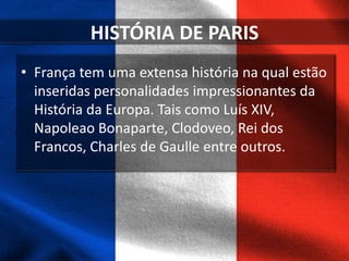 HISTÓRIA DE PARIS
• França tem uma extensa história na qual estão
inseridas personalidades impressionantes da
História da Europa. Tais como Luís XIV,
Napoleao Bonaparte, Clodoveo, Rei dos
Francos, Charles de Gaulle entre outros.
 