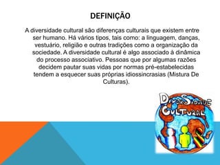 DEFINIÇÃO
A diversidade cultural são diferenças culturais que existem entre
ser humano. Há vários tipos, tais como: a linguagem, danças,
vestuário, religião e outras tradições como a organização da
sociedade. A diversidade cultural é algo associado à dinâmica
do processo associativo. Pessoas que por algumas razões
decidem pautar suas vidas por normas pré-estabelecidas
tendem a esquecer suas próprias idiossincrasias (Mistura De
Culturas).
 