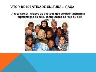 FATOR DE IDENTIDADE CULTURAL: RAÇA
A raça são os grupos de pessoas que se distinguem pela
pigmentação da pele, configuração da face ou pela
estatura.
 
