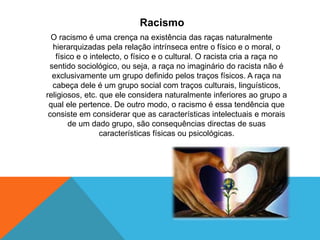 Racismo
O racismo é uma crença na existência das raças naturalmente
hierarquizadas pela relação intrínseca entre o físico e o moral, o
físico e o intelecto, o físico e o cultural. O racista cria a raça no
sentido sociológico, ou seja, a raça no imaginário do racista não é
exclusivamente um grupo definido pelos traços físicos. A raça na
cabeça dele é um grupo social com traços culturais, linguísticos,
religiosos, etc. que ele considera naturalmente inferiores ao grupo a
qual ele pertence. De outro modo, o racismo é essa tendência que
consiste em considerar que as características intelectuais e morais
de um dado grupo, são consequências directas de suas
características físicas ou psicológicas.
 