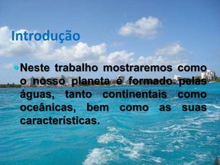 Introdução
Neste trabalho mostraremos como
o nosso planeta é formado pelas
águas, tanto continentais como
oceânicas, bem como as suas
características.
 