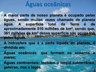Águas oceânicas
 A maior parte de nosso planeta é ocupado pelas
águas, sendo muitas vezes chamado de planeta
água. A superfície total da Terra é de
aproximadamente 510 milhões de km², sendo que,
361 milhões de km² dessa superfície são ocupados
pelas águas.
 A hidrosfera que é a parte liquida do planeta, é
dividida em:
 Águas oceânicas: que formam os oceanos e
mares;
 Águas continentais: incluem o lençol subterrâneo,
geleiras, rios e lagos.
 